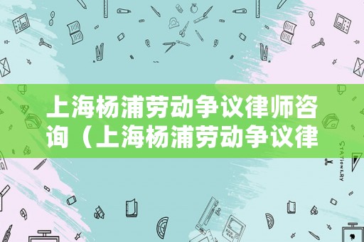 上海楊浦勞動爭議律師咨詢（上海楊浦勞動爭議律師咨詢熱線）