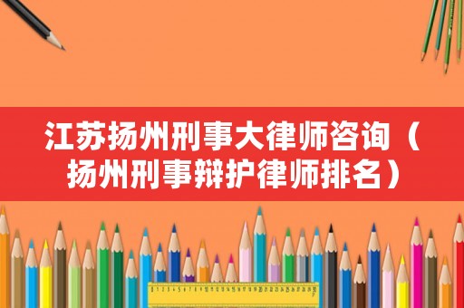 江蘇揚州刑事大律師咨詢（揚州刑事辯護律師排名）