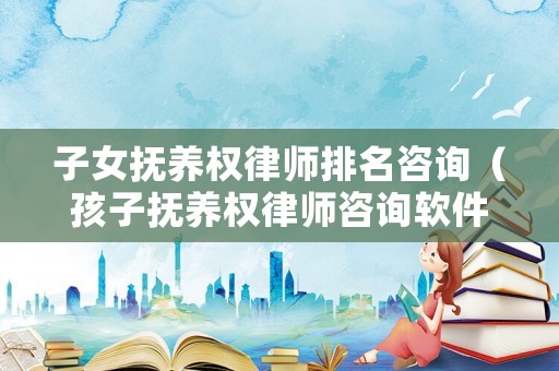 子女撫養權律師排名咨詢（孩子撫養權律師咨詢軟件）