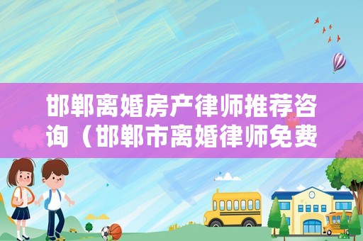 邯鄲離婚房產律師推薦咨詢（邯鄲市離婚律師免費咨詢）