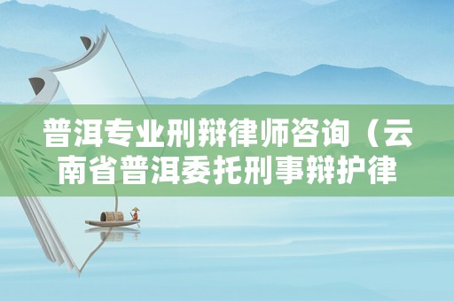 普洱專業(yè)刑辯律師咨詢（云南省普洱委托刑事辯護(hù)律師排名）