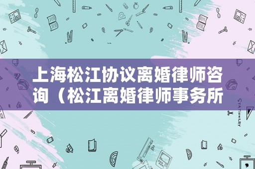 上海松江協(xié)議離婚律師咨詢（松江離婚律師事務(wù)所）