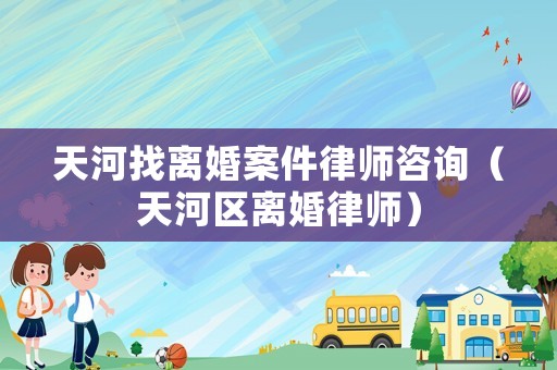 天河找離婚案件律師咨詢（天河區離婚律師）