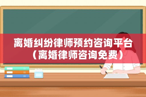 離婚糾紛律師預約咨詢平臺（離婚律師咨詢免費）