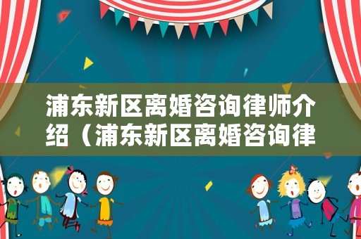 浦東新區離婚咨詢律師介紹（浦東新區離婚咨詢律師介紹電話）
