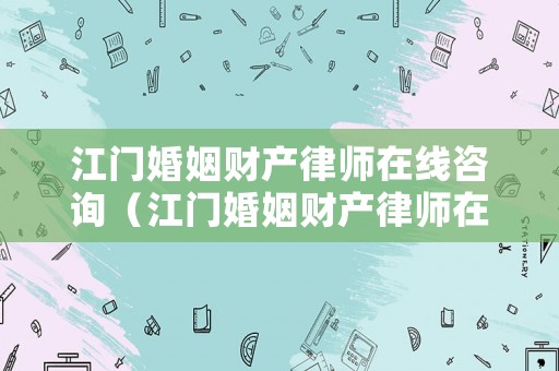 江門婚姻財產律師在線咨詢（江門婚姻財產律師在線咨詢電話）