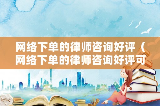 網絡下單的律師咨詢好評（網絡下單的律師咨詢好評可信嗎）