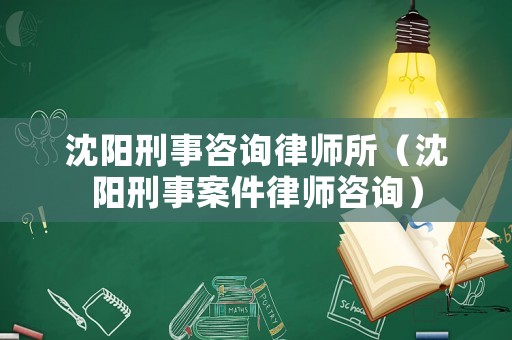 沈陽刑事咨詢律師所（沈陽刑事案件律師咨詢）