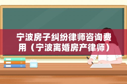 寧波房子糾紛律師咨詢費用（寧波離婚房產律師）