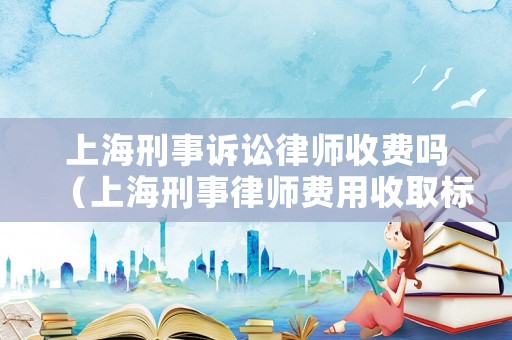 上海刑事訴訟律師收費嗎（上海刑事律師費用收取標準2020）