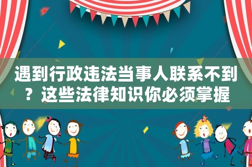 遇到行政違法當事人聯系不到？這些法律知識你必須掌握