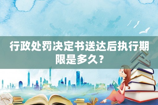 行政處罰決定書送達后執行期限是多久？