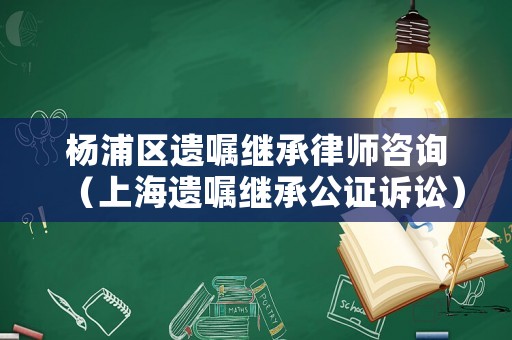 楊浦區遺囑繼承律師咨詢（上海遺囑繼承公證訴訟）