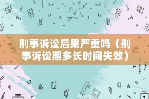 刑事訴訟后果嚴重嗎（刑事訴訟期多長時間失效）