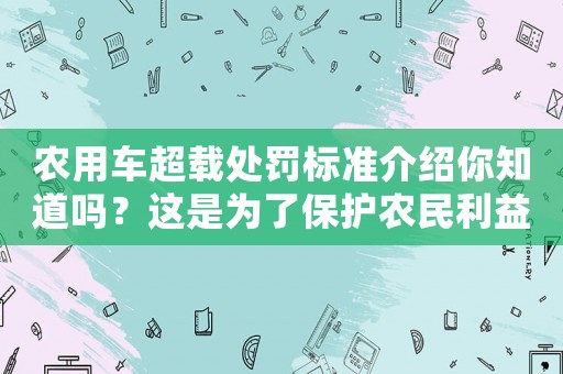農用車超載處罰標準介紹你知道嗎？這是為了保護農民利益