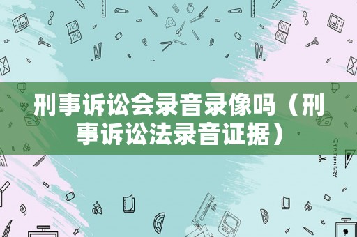 刑事訴訟會錄音錄像嗎（刑事訴訟法錄音證據）
