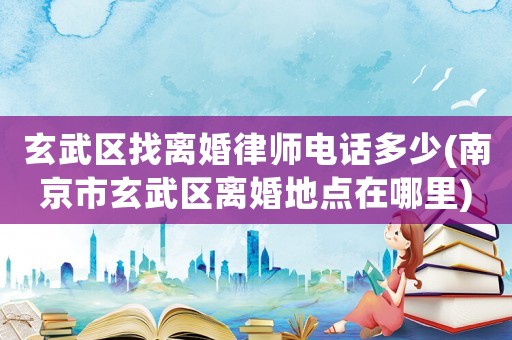 玄武區找離婚律師電話多少(南京市玄武區離婚地點在哪里)