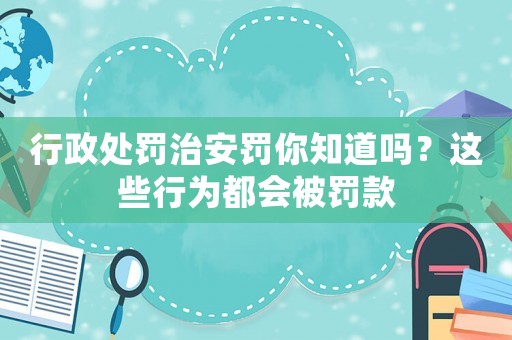行政處罰治安罰你知道嗎？這些行為都會被罰款