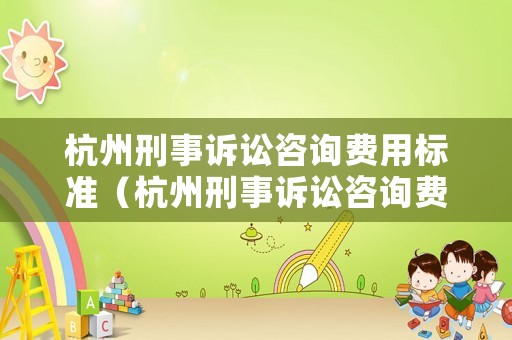 杭州刑事訴訟咨詢費用標準（杭州刑事訴訟咨詢費用標準最新）