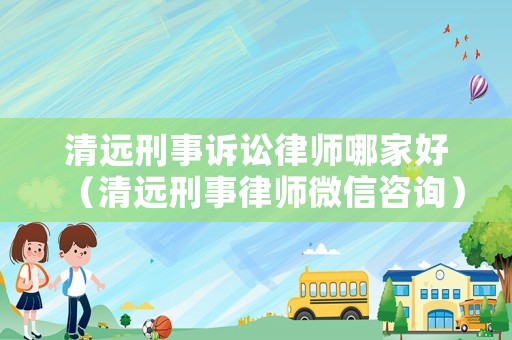清遠(yuǎn)刑事訴訟律師哪家好（清遠(yuǎn)刑事律師微信咨詢）