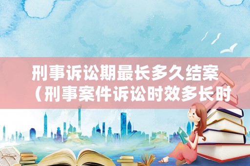 刑事訴訟期最長多久結案（刑事案件訴訟時效多長時間）