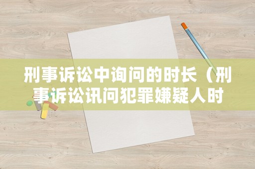 刑事訴訟中詢問的時(shí)長（刑事訴訟訊問犯罪嫌疑人時(shí)間）