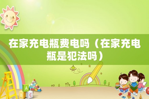 在家充電瓶費電嗎（在家充電瓶是犯法嗎）
