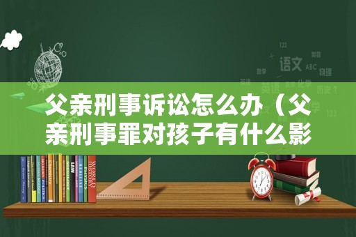 父親刑事訴訟怎么辦（父親刑事罪對孩子有什么影響）