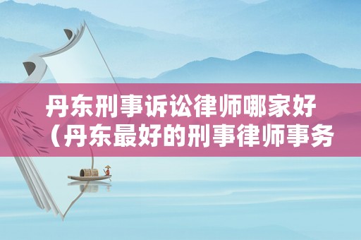 丹東刑事訴訟律師哪家好（丹東最好的刑事律師事務(wù)所）