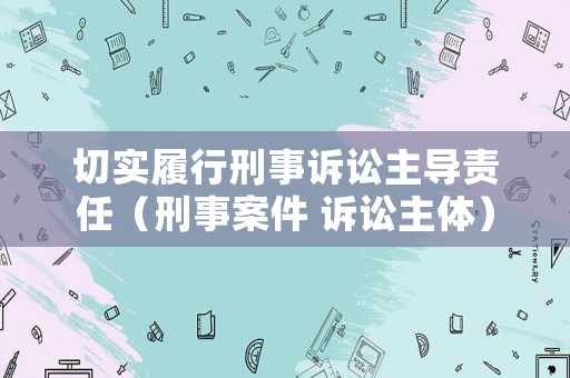 切實(shí)履行刑事訴訟主導(dǎo)責(zé)任（刑事案件 訴訟主體）