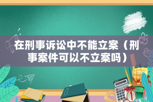 在刑事訴訟中不能立案（刑事案件可以不立案嗎）