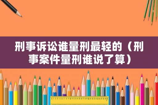 刑事訴訟誰量刑最輕的（刑事案件量刑誰說了算）