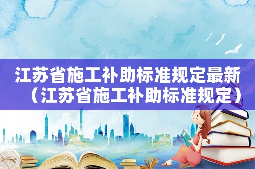 江蘇省施工補助標準規定最新（江蘇省施工補助標準規定）