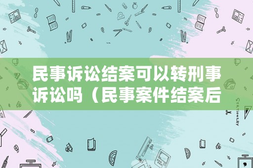 民事訴訟結案可以轉刑事訴訟嗎（民事案件結案后還能翻案嗎）