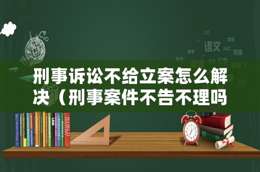 刑事訴訟不給立案怎么解決（刑事案件不告不理嗎）