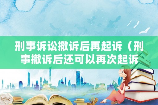 刑事訴訟撤訴后再起訴（刑事撤訴后還可以再次起訴嗎）