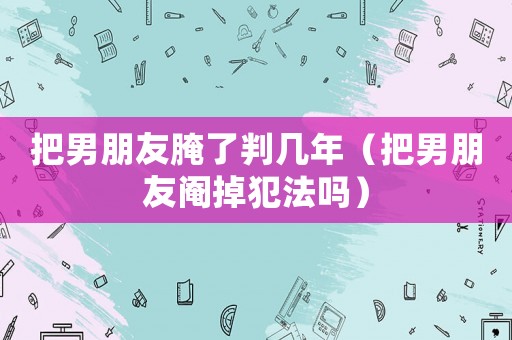 把男朋友腌了判幾年（把男朋友閹掉犯法嗎）