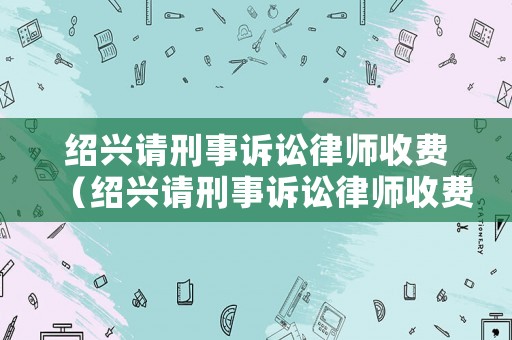 紹興請刑事訴訟律師收費（紹興請刑事訴訟律師收費多少）