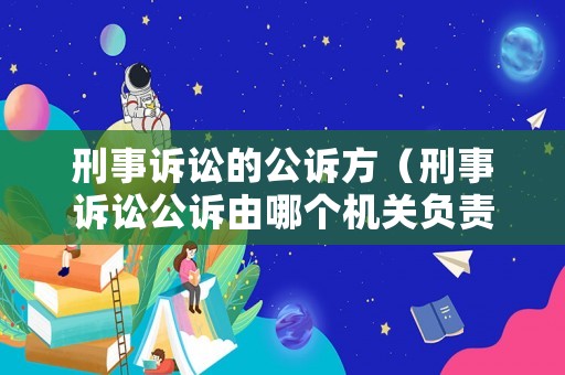 刑事訴訟的公訴方（刑事訴訟公訴由哪個機關負責）