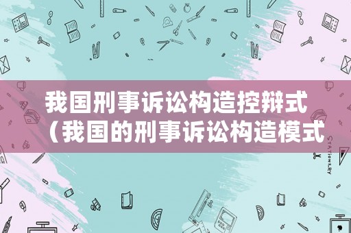 我國刑事訴訟構(gòu)造控辯式（我國的刑事訴訟構(gòu)造模式）