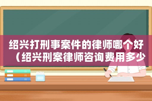 紹興打刑事案件的律師哪個(gè)好（紹興刑案律師咨詢費(fèi)用多少）