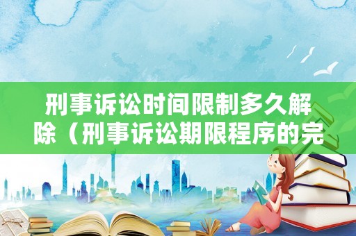 刑事訴訟時間限制多久解除（刑事訴訟期限程序的完整流程）