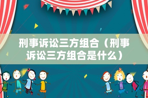 刑事訴訟三方組合（刑事訴訟三方組合是什么）