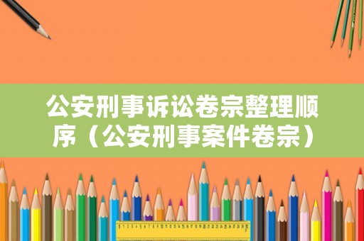 公安刑事訴訟卷宗整理順序（公安刑事案件卷宗）