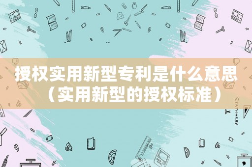 授權實用新型專利是什么意思（實用新型的授權標準）