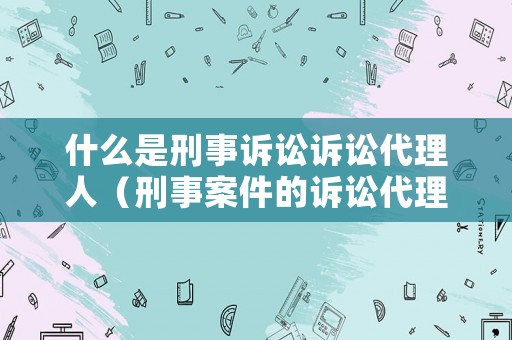 什么是刑事訴訟訴訟代理人（刑事案件的訴訟代理人的范圍）
