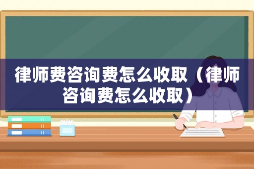 律師費咨詢費怎么收取（律師咨詢費怎么收取）