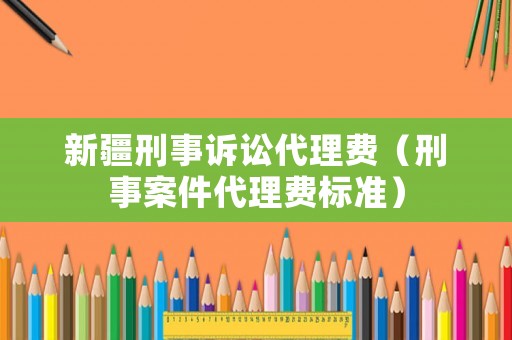 新疆刑事訴訟代理費（刑事案件代理費標準）