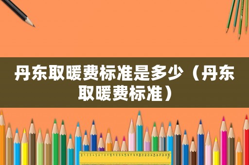 丹東取暖費標準是多少（丹東取暖費標準）