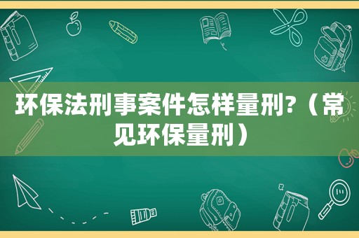 環保法刑事案件怎樣量刑?（常見環保量刑）